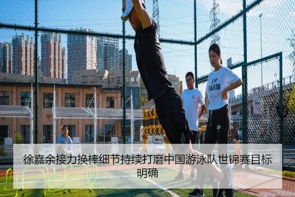徐嘉余接力换棒细节持续打磨中国游泳队世锦赛目标明确